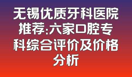 无锡优质牙科医院推荐：六家口腔专科综合评价及价格分析