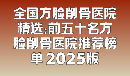 全国方脸削骨医院精选：前五十名方脸削骨医院推荐榜单 2025版
