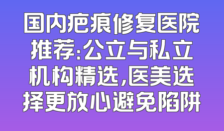 国内疤痕修复医院推荐：公立与私立机构精选，医美选择更放心避免陷阱