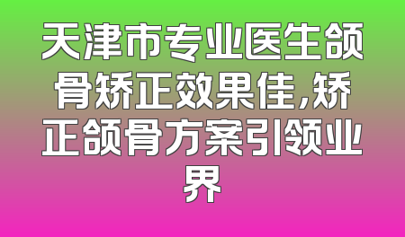 天津市专业医生颌骨矫正效果佳，矫正颌骨方案引领业界