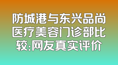 防城港与东兴品尚医疗美容门诊部比较：网友真实评价