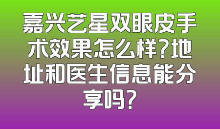 嘉兴艺星双眼皮手术效果怎么样？地址和医生信息能分享吗？