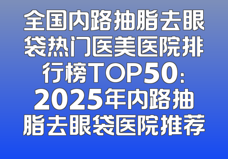 全国内路抽脂去眼袋热门医美医院排行榜TOP50：2025年内路抽脂去眼袋医院推荐
