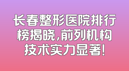 长春整形医院排行榜揭晓，前列机构技术实力显著！