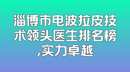 淄博市电波拉皮技术领头医生排名榜，实力卓越