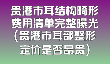 贵港市耳结构畸形费用清单完整曝光（贵港市耳部整形定价是否昂贵）