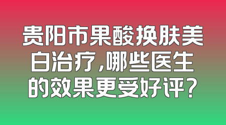 贵阳市果酸换肤美白治疗，哪些医生的效果更受好评？