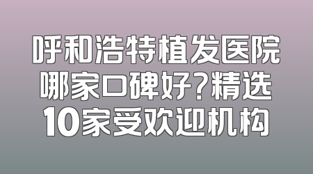 呼和浩特植发医院哪家口碑好？精选10家受欢迎机构