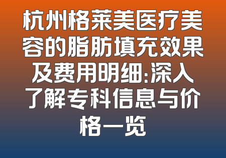 杭州格莱美医疗美容的脂肪填充效果及费用明细：深入了解专科信息与价格一览