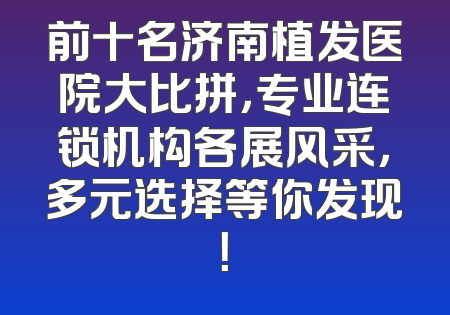 前十名济南植发医院大比拼，专业连锁机构各展风采，多元选择等你发现！