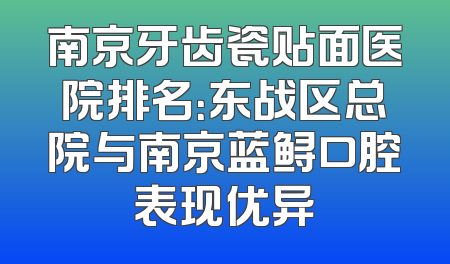 南京牙齿瓷贴面医院排名：东战区总院与南京蓝鲟口腔表现优异
