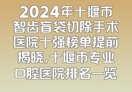 2024年十堰市智齿盲袋切除手术医院十强榜单提前揭晓，十堰市专业口腔医院排名一览