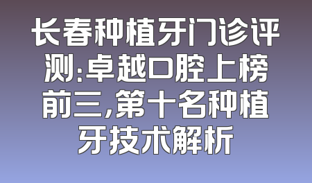 长春种植牙门诊评测：卓越口腔上榜前三，第十名种植牙技术解析