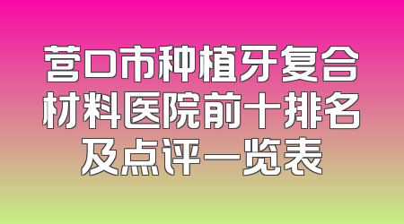 营口市种植牙复合材料医院前十排名及点评一览表