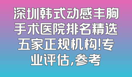 深圳韩式动感丰胸手术医院排名精选五家正规机构！专业评估，参考