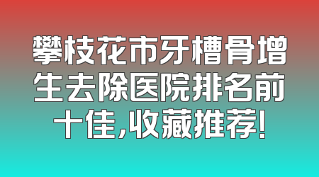 攀枝花市牙槽骨增生去除医院排名前十佳，收藏推荐！