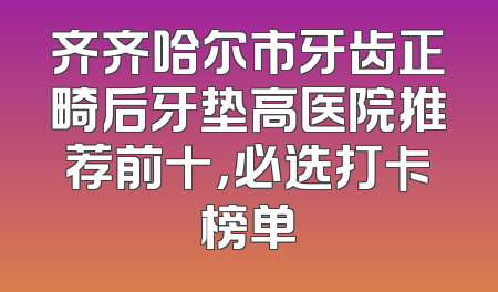 齐齐哈尔市牙齿正畸后牙垫高医院推荐前十，必选打卡榜单