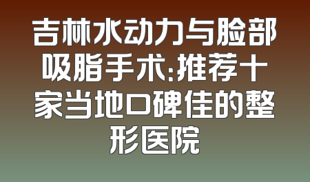 吉林水动力与脸部吸脂手术：推荐十家当地口碑佳的整形医院