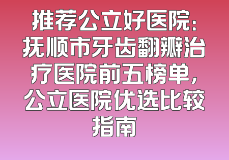 推荐公立好医院：抚顺市牙齿翻瓣治疗医院前五榜单，公立医院优选比较指南