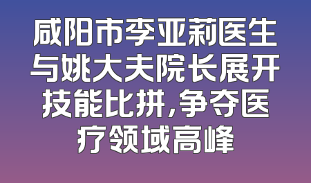 咸阳市李亚莉医生与姚大夫院长展开技能比拼，争夺医疗领域高峰