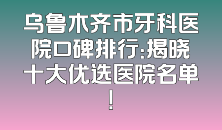 乌鲁木齐市牙科医院口碑排行：揭晓十大优选医院名单！