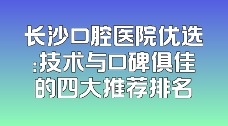 长沙口腔医院优选：技术与口碑俱佳的四大推荐排名