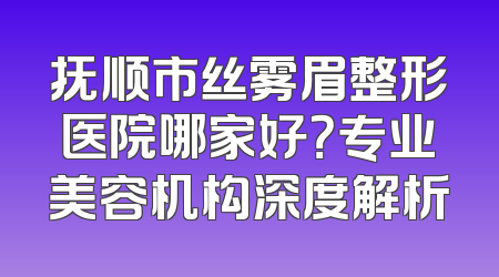 抚顺市丝雾眉整形医院哪家好？专业美容机构深度解析