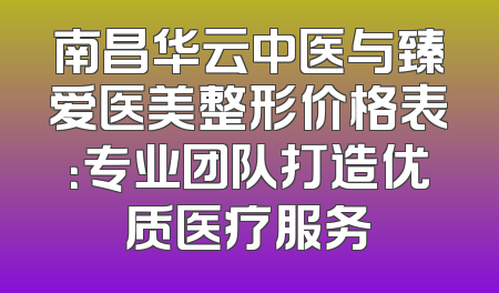 南昌华云中医与臻爱医美整形价格表：专业团队打造优质医疗服务