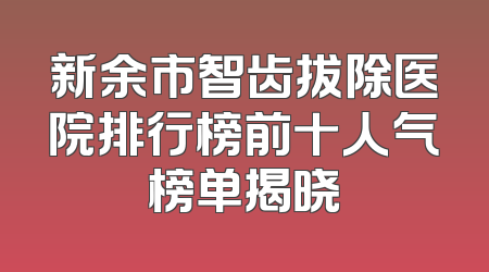 新余市智齿拔除医院排行榜前十人气榜单揭晓