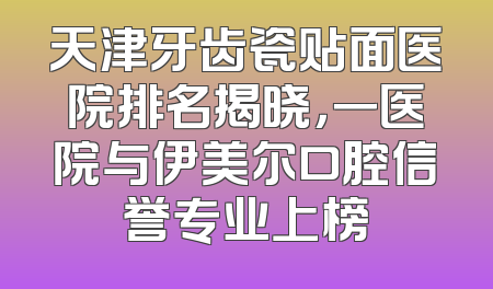 天津牙齿瓷贴面医院排名揭晓，一医院与伊美尔口腔信誉专业上榜