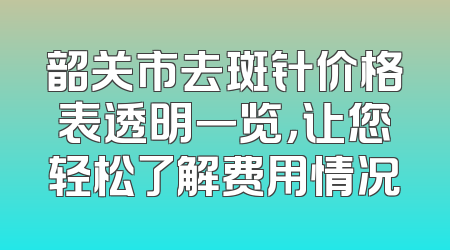 韶关市去斑针价格表透明一览，让您轻松了解费用情况