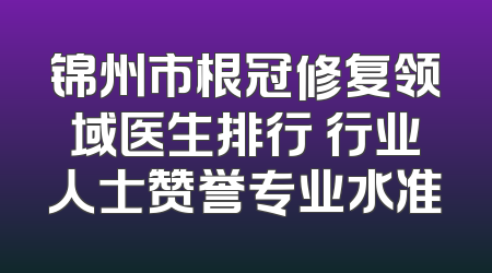 锦州市根冠修复领域医生排行 行业人士赞誉专业水准
