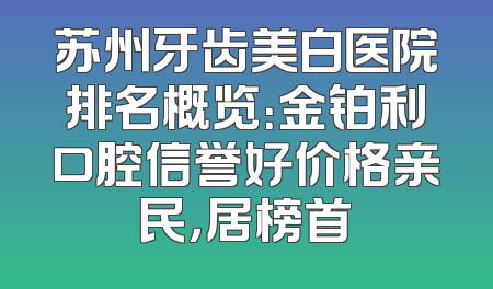苏州牙齿美白医院排名概览：金铂利口腔信誉好价格亲民，居榜首