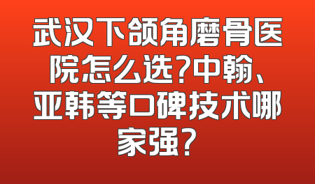 武汉下颌角磨骨医院怎么选？中翰、亚韩等口碑技术哪家强？