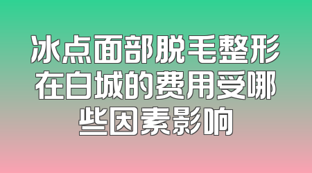 冰点面部脱毛整形在白城的费用受哪些因素影响