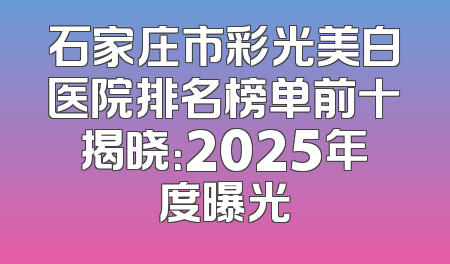 石家庄市彩光美白医院排名榜单前十揭晓：2025年度曝光