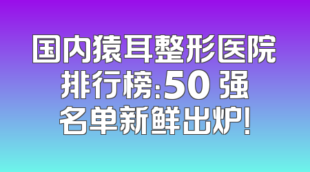 国内猿耳整形医院排行榜：50 强名单新鲜出炉！