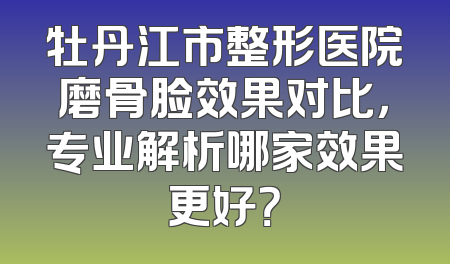牡丹江市整形医院磨骨脸效果对比，专业解析哪家效果更好？