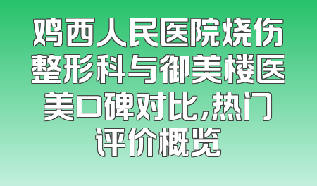 鸡西人民医院烧伤整形科与御美楼医美口碑对比，热门评价概览