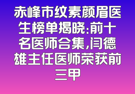 赤峰市纹素颜眉医生榜单揭晓：前十名医师合集，闫德雄主任医师荣获前三甲