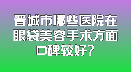 晋城市哪些医院在眼袋美容手术方面口碑较好？