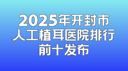 2025年开封市人工植耳医院排行前十发布
