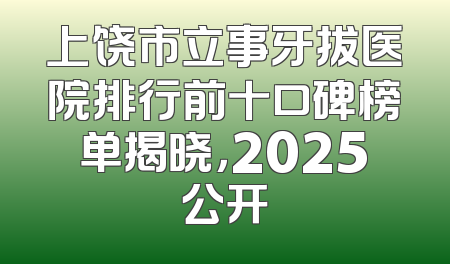 上饶市立事牙拔医院排行前十口碑榜单揭晓，2025公开
