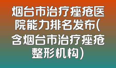 烟台市治疗痤疮医院能力排名发布（含烟台市治疗痤疮整形机构）
