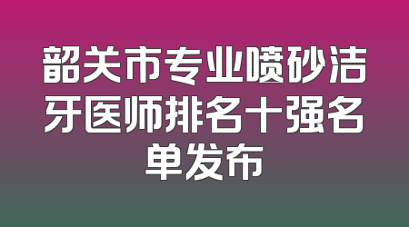 韶关市专业喷砂洁牙医师排名十强名单发布
