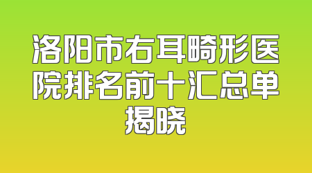 洛阳市右耳畸形医院排名前十汇总单揭晓