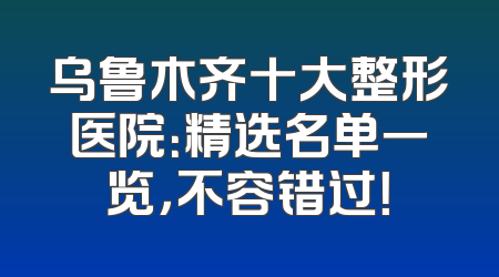 乌鲁木齐十大整形医院：精选名单一览，不容错过！