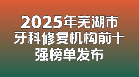 2025年芜湖市牙科修复机构前十强榜单发布