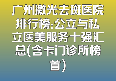 广州激光去斑医院排行榜：公立与私立医美服务十强汇总（含卡门诊所榜首）