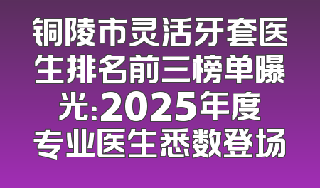 铜陵市灵活牙套医生排名前三榜单曝光：2025年度专业医生悉数登场